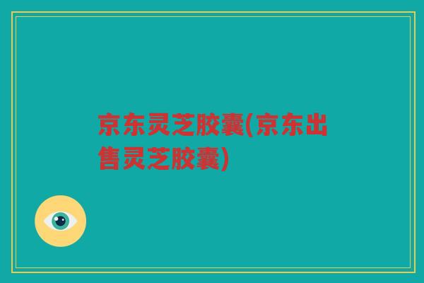 京东灵芝胶囊(京东出售灵芝胶囊) 京东灵芝胶囊(京东出售灵芝胶囊)