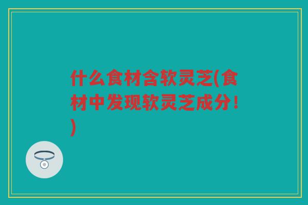 什么食材含软灵芝(食材中发现软灵芝成分！)