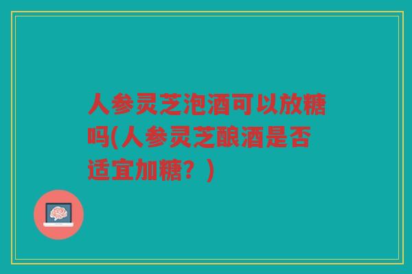 人参灵芝泡酒可以放糖吗(人参灵芝酿酒是否适宜加糖？)