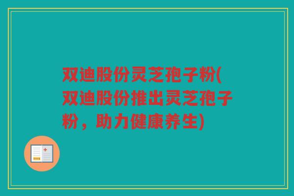 双迪股份灵芝孢子粉(双迪股份推出灵芝孢子粉，助力健康养生)