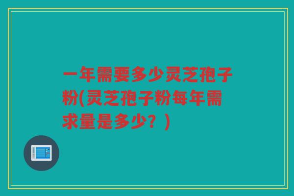 一年需要多少灵芝孢子粉(灵芝孢子粉每年需求量是多少？)