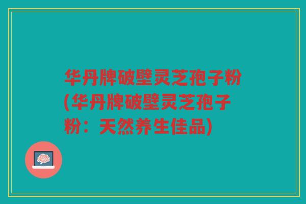 华丹牌破壁灵芝孢子粉(华丹牌破壁灵芝孢子粉:天然养生佳品) 华丹牌破壁灵芝孢子粉(华丹牌破壁灵芝孢子粉:天然养生佳品)