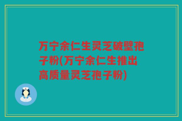 万宁余仁生灵芝破壁孢子粉(万宁余仁生推出高质量灵芝孢子粉)