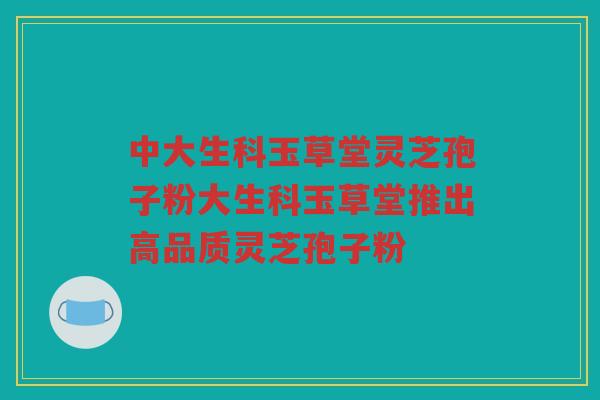 中大生科玉草堂灵芝孢子粉大生科玉草堂推出高品质灵芝孢子粉