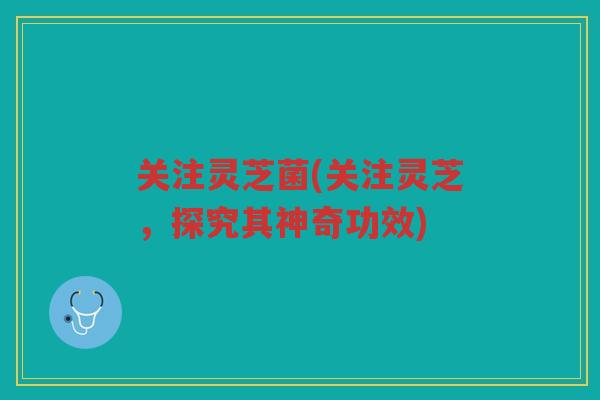 关注灵芝菌(关注灵芝,探究其神奇功效) 关注灵芝菌(关注灵芝,探究其神奇功效)