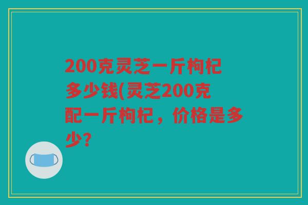 200克灵芝一斤枸杞多少钱(灵芝200克配一斤枸杞,价格是多少? 200克灵芝一斤枸杞多少钱(灵芝200克配一斤枸杞,价格是多少?