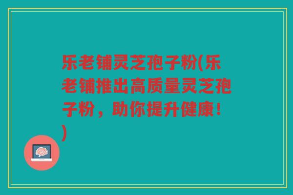 乐老铺灵芝孢子粉(乐老铺推出高质量灵芝孢子粉，助你提升健康！)