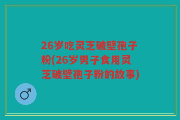 26岁吃灵芝破壁孢子粉(26岁男子食用灵芝破壁孢子粉的故事)