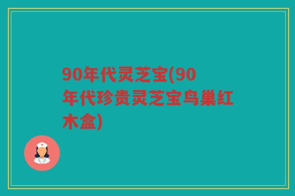 90年代灵芝宝(90年代珍贵灵芝宝鸟巢红木盒)