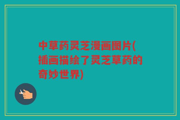 中草药灵芝漫画图片(插画描绘了灵芝草药的奇妙世界) 中草药灵芝漫画图片(插画描绘了灵芝草药的奇妙世界)