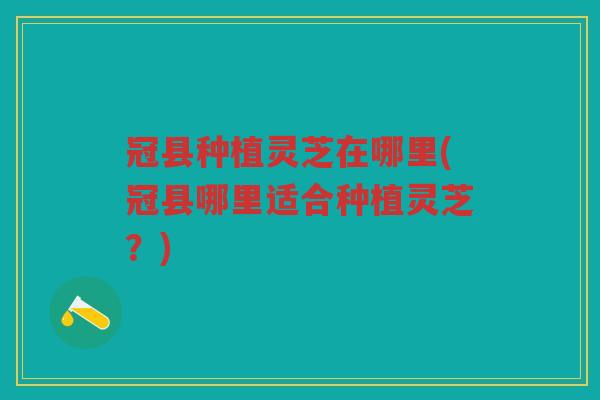 冠县种植灵芝在哪里(冠县哪里适合种植灵芝？)