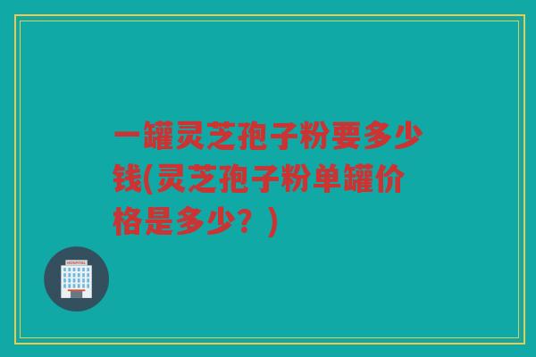 一罐灵芝孢子粉要多少钱(灵芝孢子粉单罐价格是多少？)