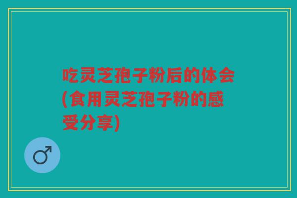 吃灵芝孢子粉后的体会(食用灵芝孢子粉的感受分享) 吃灵芝孢子粉后的体会(食用灵芝孢子粉的感受分享)