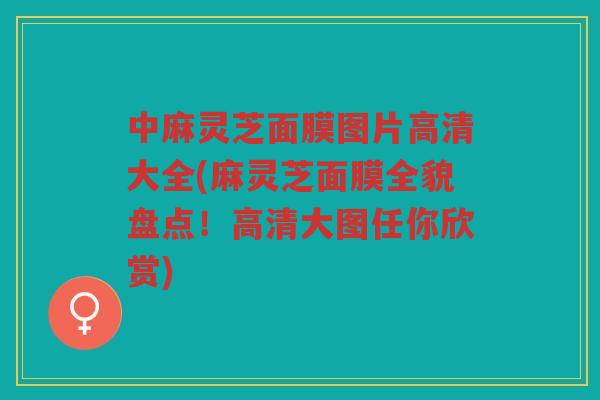 中麻灵芝面膜图片高清大全(麻灵芝面膜全貌盘点！高清大图任你欣赏)