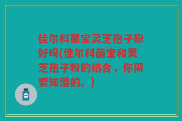 佳尔科菌宝灵芝孢子粉好吗(佳尔科菌宝和灵芝孢子粉的结合,你需要知道的。) 佳尔科菌宝灵芝孢子粉好吗(佳尔科菌宝和灵芝孢子粉的结合,你需要知道的。)