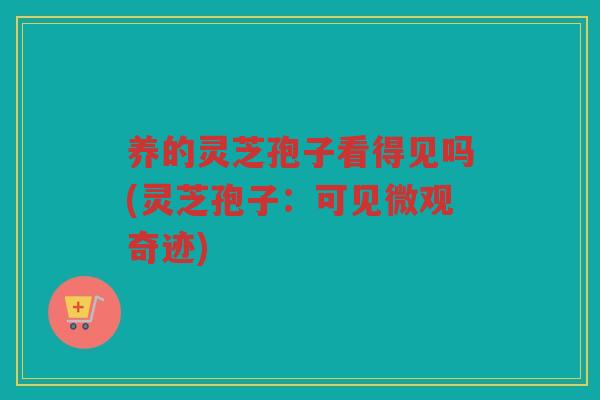 养的灵芝孢子看得见吗(灵芝孢子：可见微观奇迹)