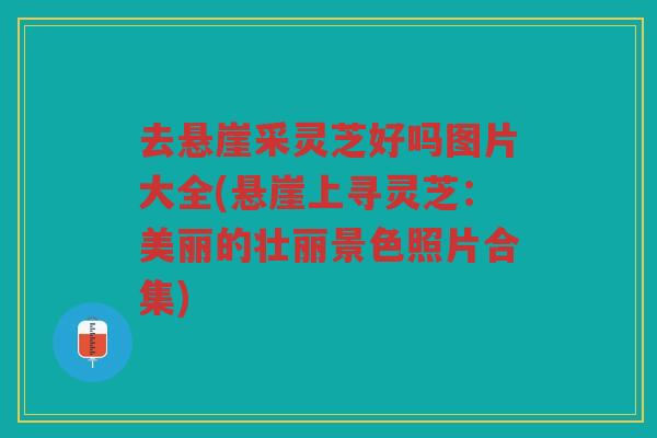 去悬崖采灵芝好吗图片大全(悬崖上寻灵芝：美丽的壮丽景色照片合集)