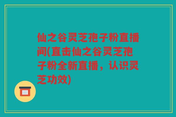 仙之谷灵芝孢子粉直播间(直击仙之谷灵芝孢子粉全新直播，认识灵芝功效)