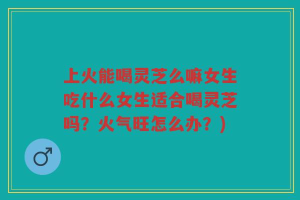 上火能喝灵芝么嘛女生吃什么女生适合喝灵芝吗？火气旺怎么办？)