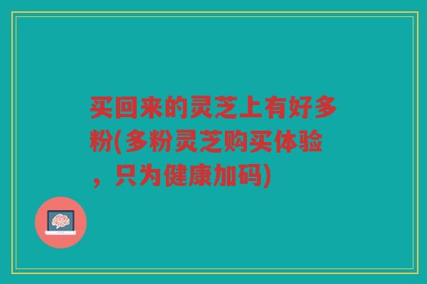 买回来的灵芝上有好多粉(多粉灵芝购买体验,只为健康加码) 买回来的灵芝上有好多粉(多粉灵芝购买体验,只为健康加码)