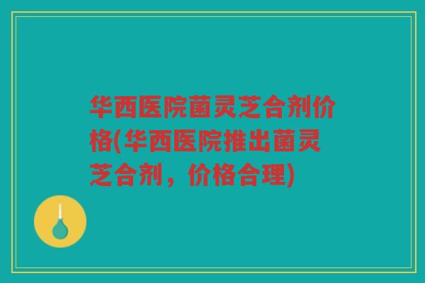 华西医院菌灵芝合剂价格(华西医院推出菌灵芝合剂，价格合理)