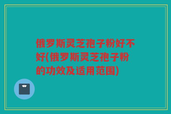 俄罗斯灵芝孢子粉好不好(俄罗斯灵芝孢子粉的功效及适用范围)