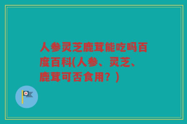 人参灵芝鹿茸能吃吗百度百科(人参、灵芝、鹿茸可否食用？)