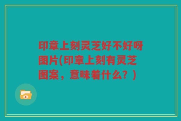 印章上刻灵芝好不好呀图片(印章上刻有灵芝图案，意味着什么？)