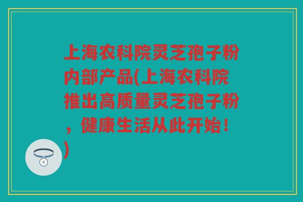上海农科院灵芝孢子粉内部产品(上海农科院推出高质量灵芝孢子粉，健康生活从此开始！)