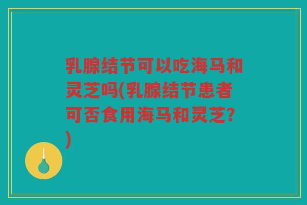 乳腺结节可以吃海马和灵芝吗(乳腺结节患者可否食用海马和灵芝？)