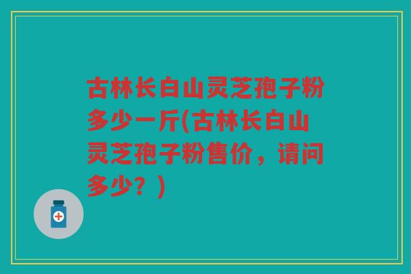 古林长白山灵芝孢子粉多少一斤(古林长白山灵芝孢子粉售价,请问多少?) 古林长白山灵芝孢子粉多少一斤(古林长白山灵芝孢子粉售价,请问多少?)