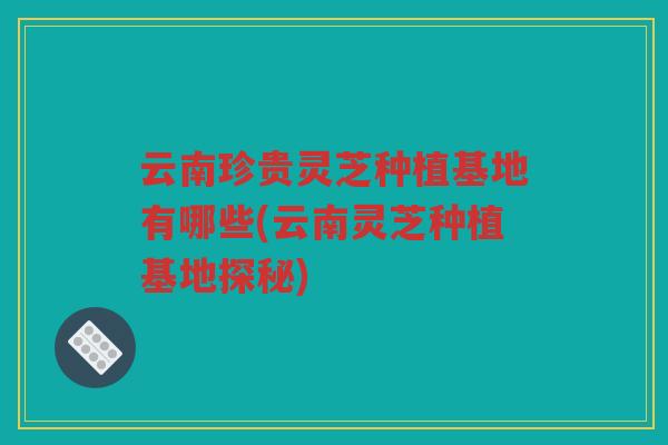 云南珍贵灵芝种植基地有哪些(云南灵芝种植基地探秘)