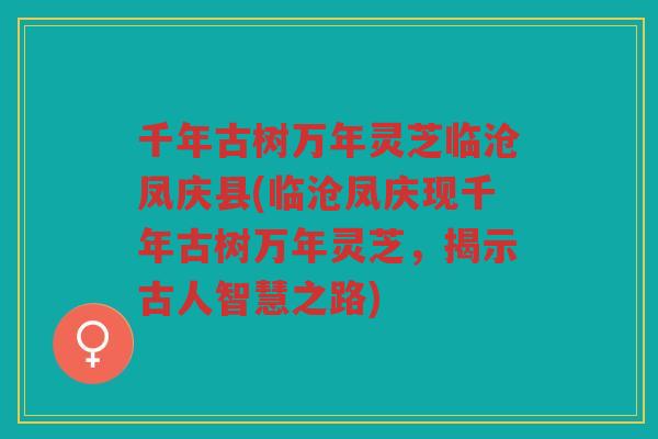千年古树万年灵芝临沧凤庆县(临沧凤庆现千年古树万年灵芝，揭示古人智慧之路)