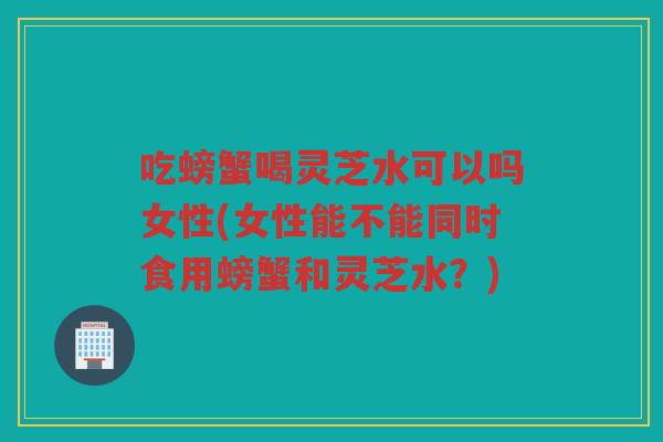 吃螃蟹喝灵芝水可以吗女性(女性能不能同时食用螃蟹和灵芝水?) 吃螃蟹喝灵芝水可以吗女性(女性能不能同时食用螃蟹和灵芝水?)