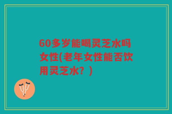60多岁能喝灵芝水吗女性(老年女性能否饮用灵芝水？)