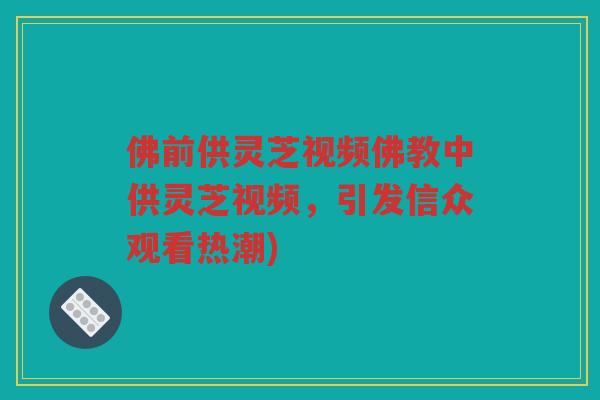 佛前供灵芝视频佛教中供灵芝视频,引发信众观看热潮) 佛前供灵芝视频佛教中供灵芝视频,引发信众观看热潮)