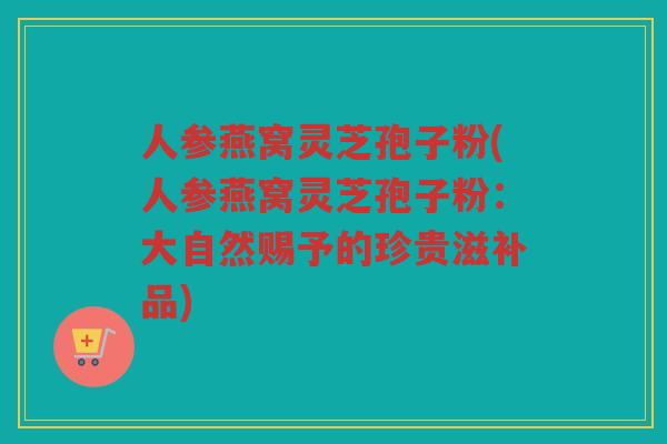 人参燕窝灵芝孢子粉(人参燕窝灵芝孢子粉：大自然赐予的珍贵滋补品)