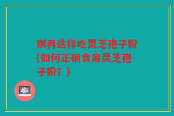 别再这样吃灵芝孢子粉(如何正确食用灵芝孢子粉?) 别再这样吃灵芝孢子粉(如何正确食用灵芝孢子粉?)