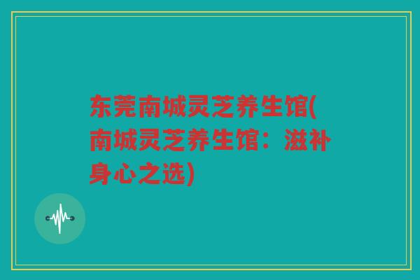 东莞南城灵芝养生馆(南城灵芝养生馆：滋补身心之选)