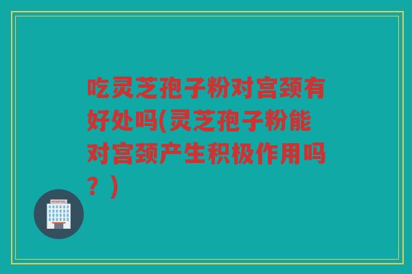 吃灵芝孢子粉对宫颈有好处吗(灵芝孢子粉能对宫颈产生积极作用吗？)