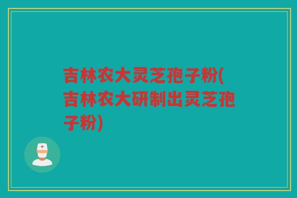 吉林农大灵芝孢子粉(吉林农大研制出灵芝孢子粉)