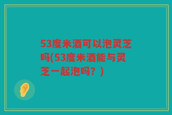 53度米酒可以泡灵芝吗(53度米酒能与灵芝一起泡吗？)