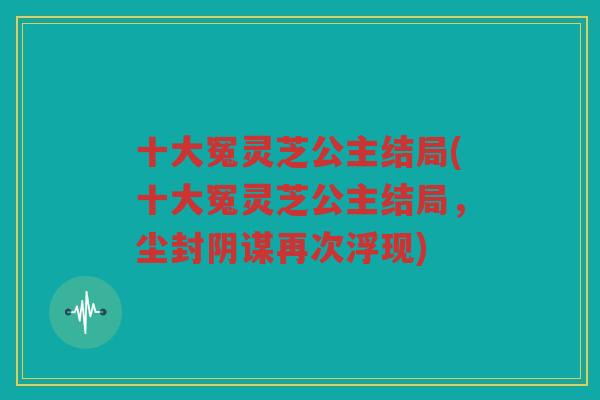 十大冤灵芝公主结局(十大冤灵芝公主结局，尘封阴谋再次浮现)