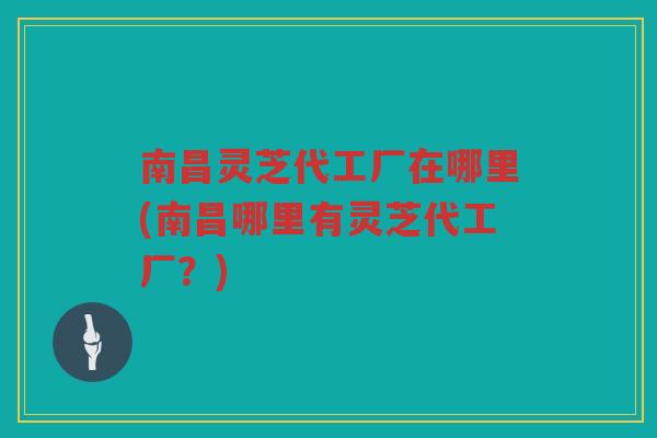 南昌灵芝代工厂在哪里(南昌哪里有灵芝代工厂？)