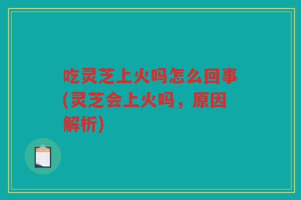 吃灵芝上火吗怎么回事(灵芝会上火吗，原因解析)