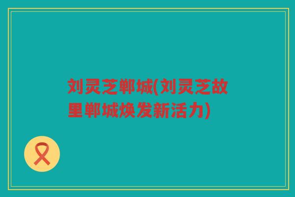 刘灵芝郸城(刘灵芝故里郸城焕发新活力)