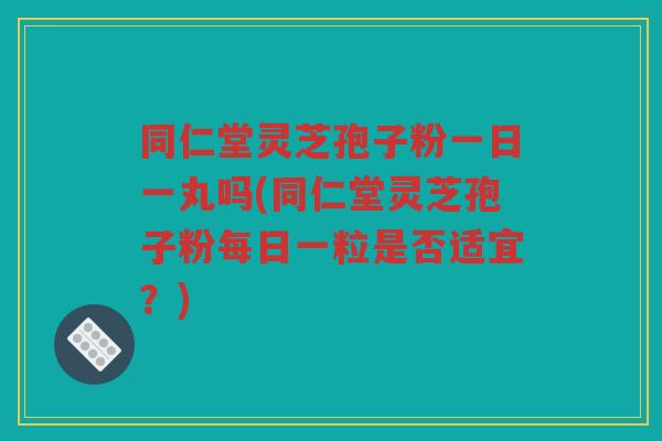 同仁堂灵芝孢子粉一日一丸吗(同仁堂灵芝孢子粉每日一粒是否适宜？)