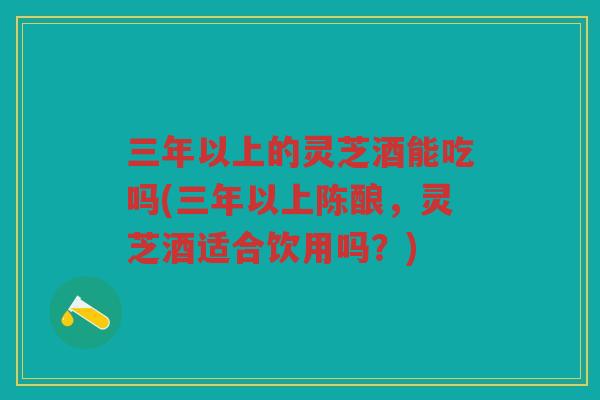 三年以上的灵芝酒能吃吗(三年以上陈酿，灵芝酒适合饮用吗？)