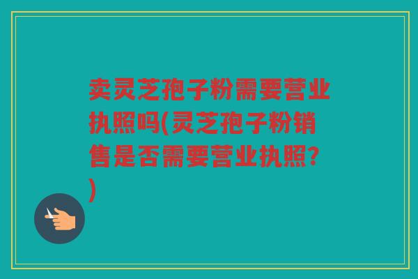 卖灵芝孢子粉需要营业执照吗(灵芝孢子粉销售是否需要营业执照？)