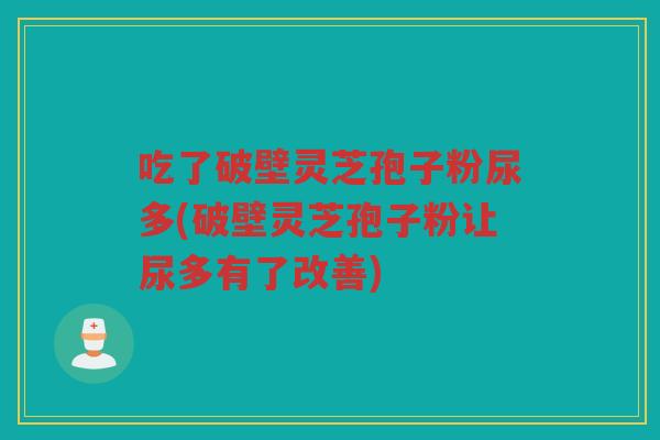吃了破壁灵芝孢子粉尿多(破壁灵芝孢子粉让尿多有了改善)